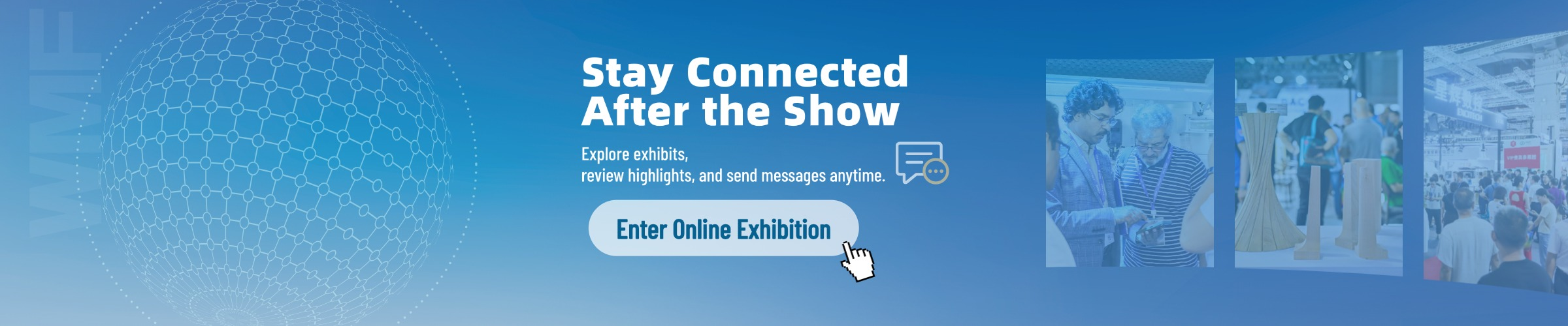 Stay Connected After the Show - Enter Online Exhibition
Explore exhibits, review highlights, and send messages anytime."
