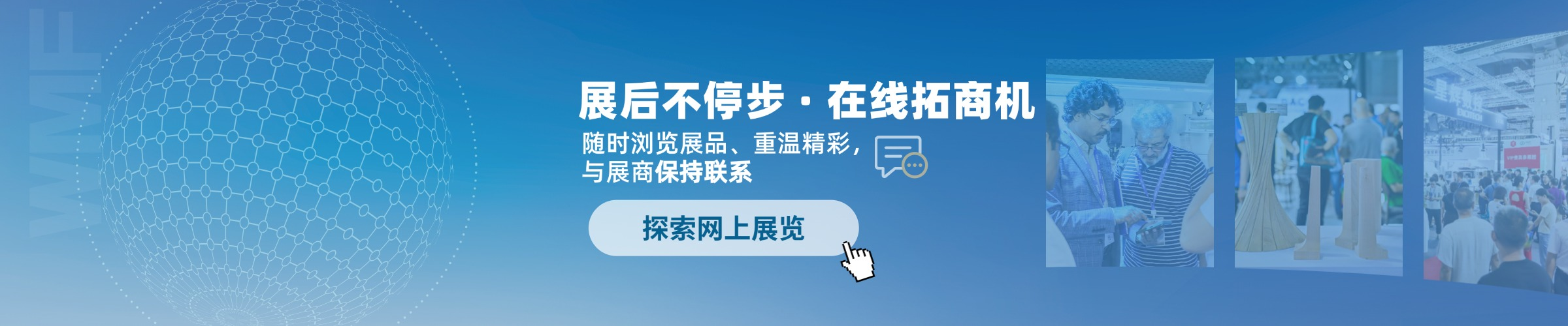展后不停步·在线招商机 - 探索网上展览
随时浏览展品、重温精彩，与展商保持联系
