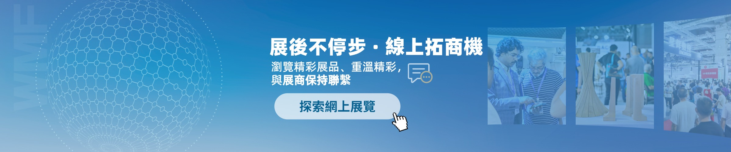 展後不停步，線上拓商機 - 探索網上展覽
瀏覽精彩展品、重溫精彩，與展商保持聯繫
